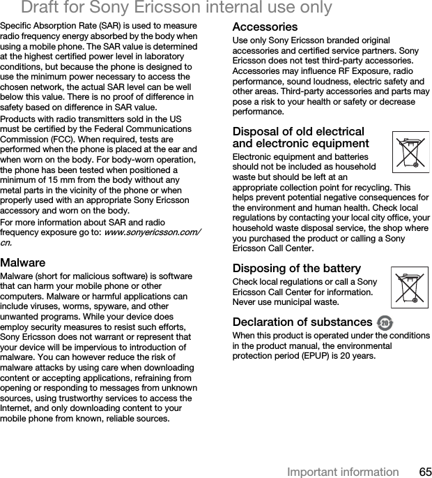 65Important informationDraft for Sony Ericsson internal use onlySpecific Absorption Rate (SAR) is used to measure radio frequency energy absorbed by the body when using a mobile phone. The SAR value is determined at the highest certified power level in laboratory conditions, but because the phone is designed to use the minimum power necessary to access the chosen network, the actual SAR level can be well below this value. There is no proof of difference in safety based on difference in SAR value.Products with radio transmitters sold in the US must be certified by the Federal Communications Commission (FCC). When required, tests are performed when the phone is placed at the ear and when worn on the body. For body-worn operation, the phone has been tested when positioned a minimum of 15 mm from the body without any metal parts in the vicinity of the phone or when properly used with an appropriate Sony Ericsson accessory and worn on the body.For more information about SAR and radio frequency exposure go to: www.sonyericsson.com/cn.MalwareMalware (short for malicious software) is software that can harm your mobile phone or other computers. Malware or harmful applications can include viruses, worms, spyware, and other unwanted programs. While your device does employ security measures to resist such efforts, Sony Ericsson does not warrant or represent that your device will be impervious to introduction of malware. You can however reduce the risk of malware attacks by using care when downloading content or accepting applications, refraining from opening or responding to messages from unknown sources, using trustworthy services to access the Internet, and only downloading content to your mobile phone from known, reliable sources.AccessoriesUse only Sony Ericsson branded original accessories and certified service partners. Sony Ericsson does not test third-party accessories. Accessories may influence RF Exposure, radio performance, sound loudness, electric safety and other areas. Third-party accessories and parts may pose a risk to your health or safety or decrease performance.Disposal of old electrical and electronic equipmentElectronic equipment and batteries should not be included as household waste but should be left at an appropriate collection point for recycling. This helps prevent potential negative consequences for the environment and human health. Check local regulations by contacting your local city office, your household waste disposal service, the shop where you purchased the product or calling a Sony Ericsson Call Center.Disposing of the batteryCheck local regulations or call a Sony Ericsson Call Center for information. Never use municipal waste.Declaration of substances When this product is operated under the conditions in the product manual, the environmental protection period (EPUP) is 20 years.