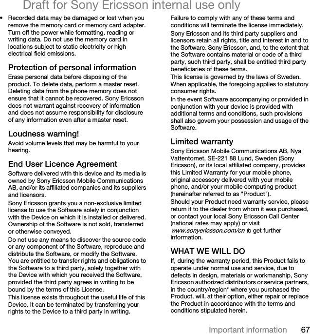 67Important informationDraft for Sony Ericsson internal use only• Recorded data may be damaged or lost when you remove the memory card or memory card adapter. Turn off the power while formatting, reading or writing data. Do not use the memory card in locations subject to static electricity or high electrical field emissions.Protection of personal informationErase personal data before disposing of the product. To delete data, perform a master reset. Deleting data from the phone memory does not ensure that it cannot be recovered. Sony Ericsson does not warrant against recovery of information and does not assume responsibility for disclosure of any information even after a master reset.Loudness warning!Avoid volume levels that may be harmful to your hearing.End User Licence AgreementSoftware delivered with this device and its media is owned by Sony Ericsson Mobile Communications AB, and/or its affiliated companies and its suppliers and licensors.Sony Ericsson grants you a non-exclusive limited license to use the Software solely in conjunction with the Device on which it is installed or delivered. Ownership of the Software is not sold, transferred or otherwise conveyed.Do not use any means to discover the source code or any component of the Software, reproduce and distribute the Software, or modify the Software. You are entitled to transfer rights and obligations to the Software to a third party, solely together with the Device with which you received the Software, provided the third party agrees in writing to be bound by the terms of this License.This license exists throughout the useful life of this Device. It can be terminated by transferring your rights to the Device to a third party in writing. Failure to comply with any of these terms and conditions will terminate the license immediately.Sony Ericsson and its third party suppliers and licensors retain all rights, title and interest in and to the Software. Sony Ericsson, and, to the extent that the Software contains material or code of a third party, such third party, shall be entitled third party beneficiaries of these terms.This license is governed by the laws of Sweden. When applicable, the foregoing applies to statutory consumer rights.In the event Software accompanying or provided in conjunction with your device is provided with additional terms and conditions, such provisions shall also govern your possession and usage of the Software.Limited warrantySony Ericsson Mobile Communications AB, Nya Vattentornet, SE-221 88 Lund, Sweden (Sony Ericsson), or its local affiliated company, provides this Limited Warranty for your mobile phone, original accessory delivered with your mobile phone, and/or your mobile computing product (hereinafter referred to as &quot;Product&quot;).Should your Product need warranty service, please return it to the dealer from whom it was purchased, or contact your local Sony Ericsson Call Center (national rates may apply) or visit www.sonyericsson.com/cn to get further information.WHAT WE WILL DOIf, during the warranty period, this Product fails to operate under normal use and service, due to defects in design, materials or workmanship, Sony Ericsson authorized distributors or service partners, in the country/region* where you purchased the Product, will, at their option, either repair or replace the Product in accordance with the terms and conditions stipulated herein.