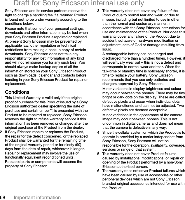 68 Important informationDraft for Sony Ericsson internal use onlySony Ericsson and its service partners reserve the right to charge a handling fee if a returned Product is found not to be under warranty according to the conditions below.Please note that some of your personal settings, downloads and other information may be lost when your Sony Ericsson Product is repaired or replaced. At present Sony Ericsson may be prevented by applicable law, other regulation or technical restrictions from making a backup copy of certain downloads. Sony Ericsson does not take any responsibility for any lost information of any kind and will not reimburse you for any such loss. You should always make backup copies of all the information stored on your Sony Ericsson Product such as downloads, calendar and contacts before handing in your Sony Ericsson Product for repair or replacement.Conditions1 This Limited Warranty is valid only if the original proof of purchase for this Product issued by a Sony Ericsson authorized dealer specifying the date of purchase and serial number**, is presented with the Product to be repaired or replaced. Sony Ericsson reserves the right to refuse warranty service if this information has been removed or changed after the original purchase of the Product from the dealer. 2 If Sony Ericsson repairs or replaces the Product, the repair for the defect concerned, or the replaced Product shall be warranted for the remaining time of the original warranty period or for ninety (90) days from the date of repair, whichever is longer. Repair or replacement may involve the use of functionally equivalent reconditioned units. Replaced parts or components will become the property of Sony Ericsson.3 This warranty does not cover any failure of the Product due to normal tear and wear, or due to misuse, including but not limited to use in other than the normal and customary manner, in accordance with the Sony Ericsson instructions for use and maintenance of the Product. Nor does this warranty cover any failure of the Product due to accident, software or hardware modification or adjustment, acts of God or damage resulting from liquid.A rechargeable battery can be charged and discharged more than a hundred times. However, it will eventually wear out – this is not a defect and corresponds to normal wear and tear. When the talk-time or standby time is noticeably shorter, it is time to replace your battery. Sony Ericsson recommends that you use only batteries and chargers approved by Sony Ericsson.Minor variations in display brightness and colour may occur between the phones. There may be tiny bright or dark dots on the display. These are called defective pixels and occur when individual dots have malfunctioned and can not be adjusted. Two defective pixels are deemed acceptable.Minor variations in the appearance of the camera image may occur between phones. This is not uncommon in digital cameras and does not mean that the camera is defective in any way.4 Since the cellular system on which the Product is to operate is provided by a carrier independent from Sony Ericsson, Sony Ericsson will not be responsible for the operation, availability, coverage, services or range of that system.5 This warranty does not cover Product failures caused by installations, modifications, or repair or opening of the Product performed by a non-Sony Ericsson authorised person.6 The warranty does not cover Product failures which have been caused by use of accessories or other peripheral devices which are not Sony Ericsson branded original accessories intended for use with the Product.