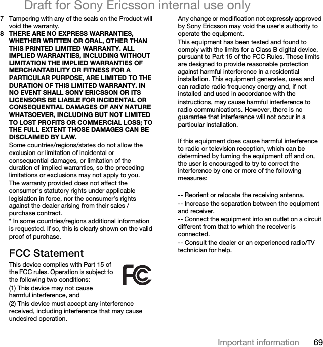 69Important informationDraft for Sony Ericsson internal use only7 Tampering with any of the seals on the Product will void the warranty.8 THERE ARE NO EXPRESS WARRANTIES, WHETHER WRITTEN OR ORAL, OTHER THAN THIS PRINTED LIMITED WARRANTY. ALL IMPLIED WARRANTIES, INCLUDING WITHOUT LIMITATION THE IMPLIED WARRANTIES OF MERCHANTABILITY OR FITNESS FOR A PARTICULAR PURPOSE, ARE LIMITED TO THE DURATION OF THIS LIMITED WARRANTY. IN NO EVENT SHALL SONY ERICSSON OR ITS LICENSORS BE LIABLE FOR INCIDENTAL OR CONSEQUENTIAL DAMAGES OF ANY NATURE WHATSOEVER, INCLUDING BUT NOT LIMITED TO LOST PROFITS OR COMMERCIAL LOSS; TO THE FULL EXTENT THOSE DAMAGES CAN BE DISCLAIMED BY LAW. Some countries/regions/states do not allow the exclusion or limitation of incidental or consequential damages, or limitation of the duration of implied warranties, so the preceding limitations or exclusions may not apply to you. The warranty provided does not affect the consumer&apos;s statutory rights under applicable legislation in force, nor the consumer’s rights against the dealer arising from their sales / purchase contract.* In some countries/regions additional information is requested. If so, this is clearly shown on the valid proof of purchase.FCC StatementThis device complies with Part 15 of the FCC rules. Operation is subject to the following two conditions:(1) This device may not cause harmful interference, and(2) This device must accept any interference received, including interference that may cause undesired operation.Any change or modification not expressly approved by Sony Ericsson may void the user&apos;s authority to operate the equipment.This equipment has been tested and found to comply with the limits for a Class B digital device, pursuant to Part 15 of the FCC Rules. These limits are designed to provide reasonable protection against harmful interference in a residential installation. This equipment generates, uses and can radiate radio frequency energy and, if not installed and used in accordance with theinstructions, may cause harmful interference to radio communications. However, there is no guarantee that interference will not occur in a particular installation. If this equipment does cause harmful interference to radio or television reception, which can be determined by turning the equipment off and on, the user is encouraged to try to correct the interference by one or more of the following measures: -- Reorient or relocate the receiving antenna.-- Increase the separation between the equipment and receiver.-- Connect the equipment into an outlet on a circuit different from that to which the receiver is connected.-- Consult the dealer or an experienced radio/TV technician for help.