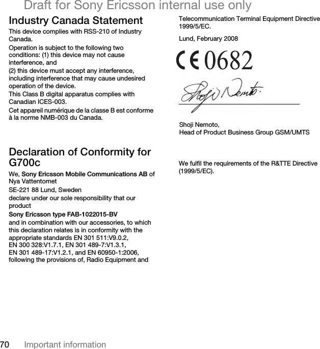 70 Important informationDraft for Sony Ericsson internal use onlyIndustry Canada StatementThis device complies with RSS-210 of Industry Canada. Operation is subject to the following two conditions: (1) this device may not cause interference, and (2) this device must accept any interference, including interference that may cause undesired operation of the device. This Class B digital apparatus complies with Canadian ICES-003.Cet appareil numérique de la classe B est conforme à la norme NMB-003 du Canada.Declaration of Conformity for G700cWe, Sony Ericsson Mobile Communications AB ofNya VattentornetSE-221 88 Lund, Swedendeclare under our sole responsibility that our productSony Ericsson type FAB-1022015-BVand in combination with our accessories, to which this declaration relates is in conformity with the appropriate standards EN 301 511:V9.0.2, EN 300 328:V1.7.1, EN 301 489-7:V1.3.1, EN 301 489-17:V1.2.1, and EN 60950-1:2006, following the provisions of, Radio Equipment and Telecommunication Terminal Equipment Directive 1999/5/EC.We fulfil the requirements of the R&amp;TTE Directive (1999/5/EC).Lund, February 2008Shoji Nemoto,Head of Product Business Group GSM/UMTS