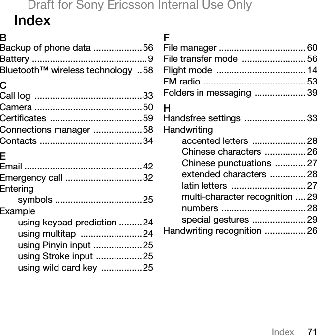 71IndexDraft for Sony Ericsson Internal Use OnlyIndex BBackup of phone data ...................56Battery ............................................. 9Bluetooth™ wireless technology ..58CCall log ..........................................33Camera ..........................................50Certificates ....................................59Connections manager ...................58Contacts ........................................34EEmail ..............................................42Emergency call ..............................32Enteringsymbols ..................................25Exampleusing keypad prediction .........24using multitap ........................24using Pinyin input ...................25using Stroke input ..................25using wild card key ................25FFile manager .................................. 60File transfer mode ......................... 56Flight mode ................................... 14FM radio ........................................ 53Folders in messaging .................... 39HHandsfree settings ........................ 33Handwritingaccented letters ..................... 28Chinese characters ................ 26Chinese punctuations ............ 27extended characters .............. 28latin letters ............................. 27multi-character recognition .... 29numbers ................................. 28special gestures ..................... 29Handwriting recognition ................ 26