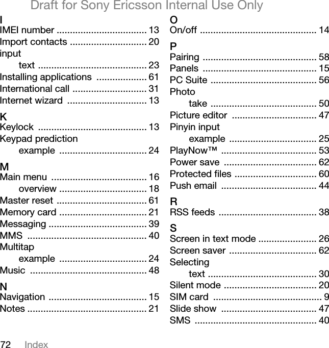 72 IndexDraft for Sony Ericsson Internal Use OnlyIIMEI number .................................. 13Import contacts ............................. 20inputtext ......................................... 23Installing applications ................... 61International call ............................ 31Internet wizard .............................. 13KKeylock ......................................... 13Keypad predictionexample ................................. 24MMain menu .................................... 16overview ................................. 18Master reset .................................. 61Memory card ................................. 21Messaging ..................................... 39MMS ............................................. 40Multitapexample ................................. 24Music ............................................ 48NNavigation ..................................... 15Notes ............................................. 21OOn/off ............................................ 14PPairing ........................................... 58Panels ........................................... 15PC Suite ........................................ 56Phototake ........................................ 50Picture editor ................................ 47Pinyin inputexample ................................. 25PlayNow™ .................................... 53Power save ................................... 62Protected files ............................... 60Push email .................................... 44RRSS feeds ..................................... 38SScreen in text mode ...................... 26Screen saver ................................. 62Selectingtext ......................................... 30Silent mode ................................... 20SIM card ......................................... 9Slide show .................................... 47SMS .............................................. 40