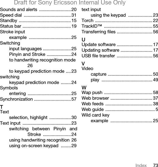 73IndexDraft for Sony Ericsson Internal Use OnlySounds and alerts .........................20Speed dial .....................................31Standby .........................................15Status bar ......................................19Stroke inputexample .................................25Switchinginput languages ......................25Pinyin and Stroke ...................24to handwriting recognition mode 26to keypad prediction mode ....23switchingkeypad prediction mode ........24Symbolsentering ..................................25Synchronization .............................57TTextselection, highlight .................30Text input ......................................23switching between Pinyin andStroke ......................24using handwriting recognition 26using on-screen keypad ........29text inputusing the keypad ................... 23Torch ............................................. 22TrackID™ ...................................... 55Transferring files ............................ 56UUpdate software ............................ 17Updating software ......................... 17USB file transfer ............................ 56VVideocapture ................................... 50play ........................................ 49WWap push ...................................... 58Web browser ................................. 37Web feeds ..................................... 38Web guide ....................................... 5Wild card keyexample ................................. 25