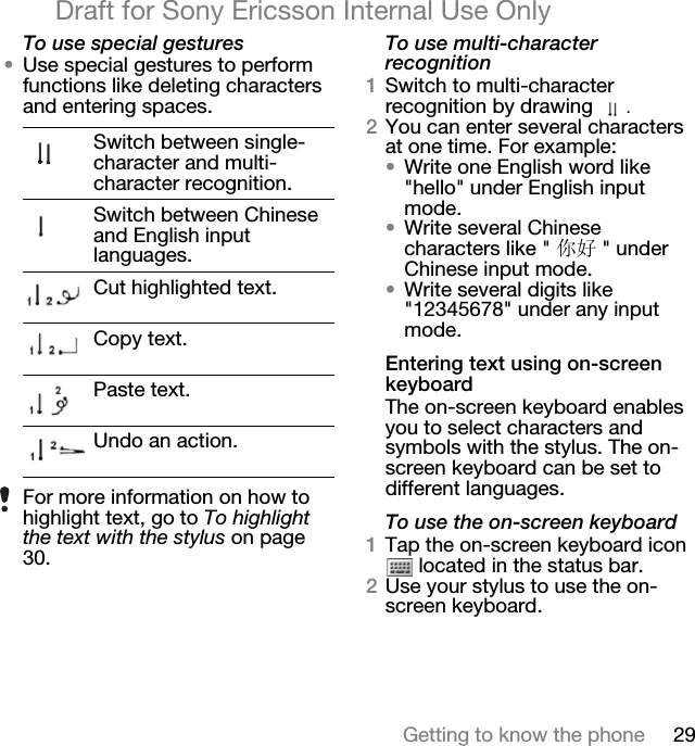 29Getting to know the phoneDraft for Sony Ericsson Internal Use OnlyTo use special gestures•Use special gestures to perform functions like deleting characters and entering spaces.To use multi-character recognition1Switch to multi-character recognition by drawing  .2You can enter several characters at one time. For example:•Write one English word like &quot;hello&quot; under English input mode. •Write several Chinese characters like &quot; 你好 &quot; under Chinese input mode.•Write several digits like &quot;12345678&quot; under any input mode.Entering text using on-screen keyboardThe on-screen keyboard enables you to select characters and symbols with the stylus. The on-screen keyboard can be set to different languages.To use the on-screen keyboard1Tap the on-screen keyboard icon  located in the status bar.2Use your stylus to use the on-screen keyboard.Switch between single-character and multi-character recognition.Switch between Chinese and English input languages.Cut highlighted text.Copy text.Paste text.Undo an action.For more information on how to highlight text, go to To highlight the text with the stylus on page 30.