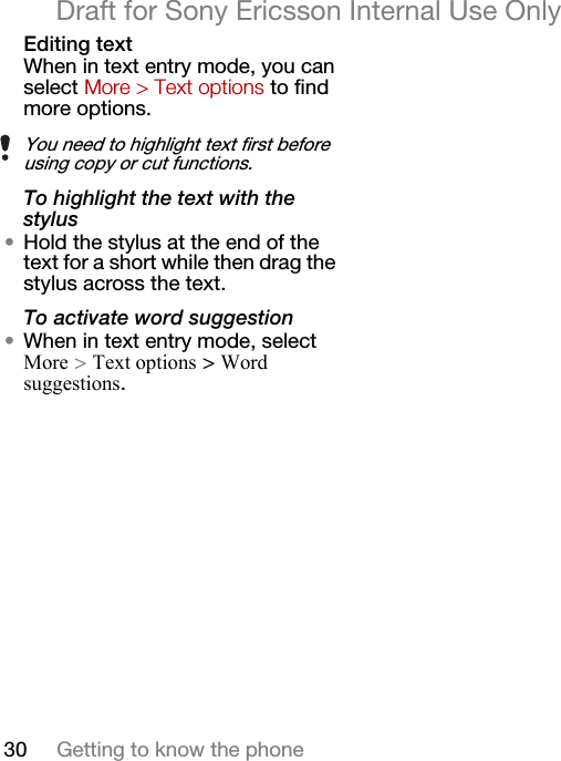 30 Getting to know the phoneDraft for Sony Ericsson Internal Use OnlyEditing textWhen in text entry mode, you can select More &gt; Text options to find more options.To highlight the text with the stylus•Hold the stylus at the end of the text for a short while then drag the stylus across the text.To activate word suggestion•When in text entry mode, select More &gt; Text options &gt; Word suggestions.You need to highlight text first before using copy or cut functions.