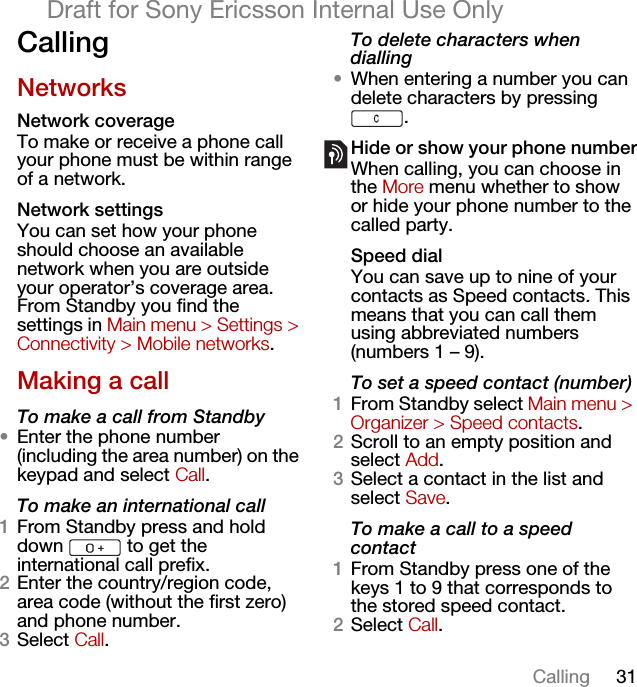 31CallingDraft for Sony Ericsson Internal Use OnlyCallingNetworksNetwork coverageTo make or receive a phone call your phone must be within range of a network. Network settingsYou can set how your phone should choose an available network when you are outside your operator’s coverage area. From Standby you find the settings in Main menu &gt; Settings &gt; Connectivity &gt; Mobile networks.Making a callTo make a call from Standby•Enter the phone number (including the area number) on the keypad and select Call.To make an international call1From Standby press and hold down   to get the international call prefix.2Enter the country/region code, area code (without the first zero) and phone number.3Select Call.To delete characters when dialling•When entering a number you can delete characters by pressing .Hide or show your phone numberWhen calling, you can choose in the More menu whether to show or hide your phone number to the called party.Speed dialYou can save up to nine of your contacts as Speed contacts. This means that you can call them using abbreviated numbers (numbers 1 – 9).To set a speed contact (number)1From Standby select Main menu &gt; Organizer &gt; Speed contacts.2Scroll to an empty position and select Add.3Select a contact in the list and select Save.To make a call to a speed contact1From Standby press one of the keys 1 to 9 that corresponds to the stored speed contact.2Select Call.