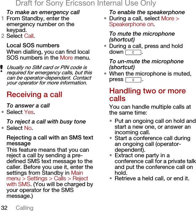 32 CallingDraft for Sony Ericsson Internal Use OnlyTo make an emergency call1From Standby, enter the emergency number on the keypad.2Select Call.Local SOS numbers When dialling, you can find local SOS numbers in the More menu.Receiving a callTo answer a call•Select Yes.To reject a call with busy tone•Select No.Rejecting a call with an SMS text messageThis feature means that you can reject a call by sending a pre-defined SMS text message to the caller. Before you use it, enter the settings from Standby in Main menu &gt; Settings &gt; Calls &gt; Reject with SMS. (You will be charged by your operator for the SMS message.)To enable the speakerphone•During a call, select More &gt; Speakerphone on.To mute the microphone (shortcut)•During a call, press and hold down .To un-mute the microphone (shortcut)•When the microphone is muted, press .Handling two or more callsYou can handle multiple calls at the same time:•Put an ongoing call on hold and start a new one, or answer an incoming call.•Start a conference call during an ongoing call (operator-dependent).•Extract one party in a conference call for a private talk and put the conference call on hold.•Retrieve a held call, or end it. Usually no SIM card or PIN code is required for emergency calls, but this can be operator-dependant. Contact your operator for more information. 