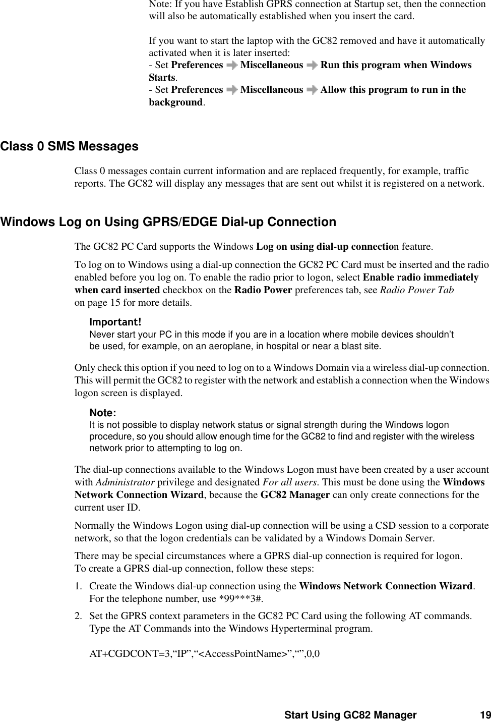 Start Using GC82 Manager 19Note: If you have Establish GPRS connection at Startup set, then the connection will also be automatically established when you insert the card. If you want to start the laptop with the GC82 removed and have it automatically activated when it is later inserted: - Set Preferences  Miscellaneous  Run this program when Windows Starts. - Set Preferences  Miscellaneous  Allow this program to run in the background.Class 0 SMS MessagesClass 0 messages contain current information and are replaced frequently, for example, traffic reports. The GC82 will display any messages that are sent out whilst it is registered on a network. Windows Log on Using GPRS/EDGE Dial-up Connection The GC82 PC Card supports the Windows Log on using dial-up connection feature.To log on to Windows using a dial-up connection the GC82 PC Card must be inserted and the radio enabled before you log on. To enable the radio prior to logon, select Enable radio immediately when card inserted checkbox on the Radio Power preferences tab, see Radio Power Tab on page 15 for more details.,PSRUWDQWNever start your PC in this mode if you are in a location where mobile devices shouldn’t be used, for example, on an aeroplane, in hospital or near a blast site.Only check this option if you need to log on to a Windows Domain via a wireless dial-up connection. This will permit the GC82 to register with the network and establish a connection when the Windows logon screen is displayed.Note:It is not possible to display network status or signal strength during the Windows logon procedure, so you should allow enough time for the GC82 to find and register with the wireless network prior to attempting to log on.The dial-up connections available to the Windows Logon must have been created by a user account with Administrator privilege and designated For all users. This must be done using the Windows Network Connection Wizard, because the GC82 Manager can only create connections for the current user ID.Normally the Windows Logon using dial-up connection will be using a CSD session to a corporate network, so that the logon credentials can be validated by a Windows Domain Server. There may be special circumstances where a GPRS dial-up connection is required for logon. To create a GPRS dial-up connection, follow these steps:1. Create the Windows dial-up connection using the Windows Network Connection Wizard. For the telephone number, use *99***3#. 2. Set the GPRS context parameters in the GC82 PC Card using the following AT commands. Type the AT Commands into the Windows Hyperterminal program.AT+CGDCONT=3,“IP”,“&lt;AccessPointName&gt;”,“”,0,0 