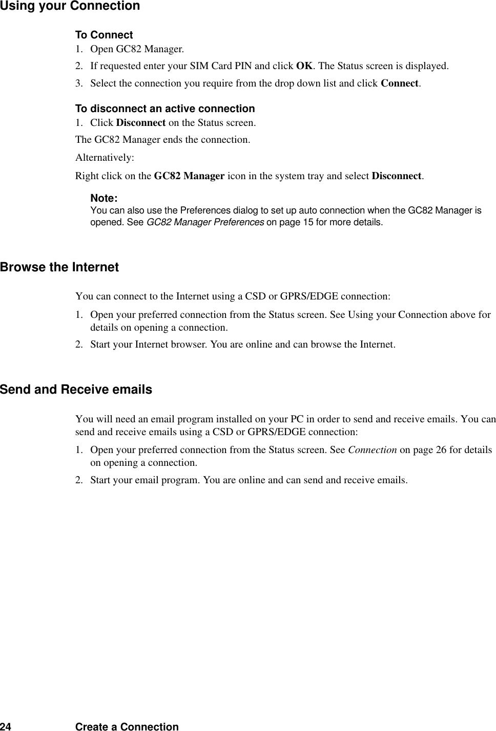 24 Create a ConnectionUsing your ConnectionTo Connect1. Open GC82 Manager.2. If requested enter your SIM Card PIN and click OK. The Status screen is displayed.3. Select the connection you require from the drop down list and click Connect.To disconnect an active connection1. Click Disconnect on the Status screen.The GC82 Manager ends the connection.Alternatively:Right click on the GC82 Manager icon in the system tray and select Disconnect.Note:You can also use the Preferences dialog to set up auto connection when the GC82 Manager is opened. See GC82 Manager Preferences on page 15 for more details.Browse the InternetYou can connect to the Internet using a CSD or GPRS/EDGE connection:1. Open your preferred connection from the Status screen. See Using your Connection above for details on opening a connection.2. Start your Internet browser. You are online and can browse the Internet.Send and Receive emailsYou will need an email program installed on your PC in order to send and receive emails. You can send and receive emails using a CSD or GPRS/EDGE connection:1. Open your preferred connection from the Status screen. See Connection on page 26 for details on opening a connection.2. Start your email program. You are online and can send and receive emails.