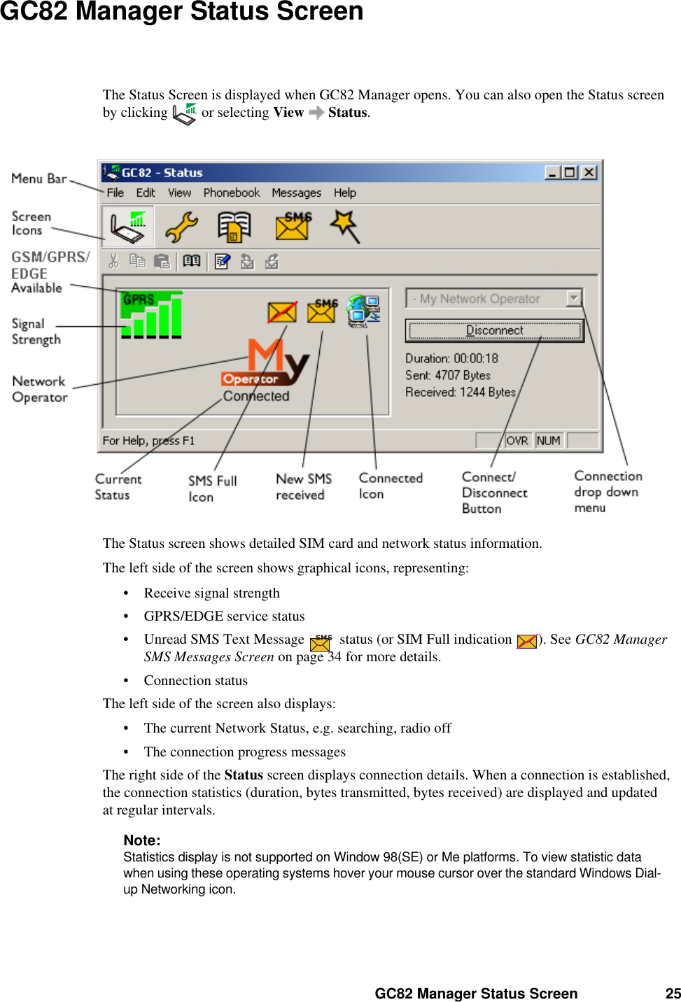 GC82 Manager Status Screen 25GC82 Manager Status ScreenThe Status Screen is displayed when GC82 Manager opens. You can also open the Status screen by clicking  or selecting View  Status.The Status screen shows detailed SIM card and network status information. The left side of the screen shows graphical icons, representing:• Receive signal strength• GPRS/EDGE service status• Unread SMS Text Message   status (or SIM Full indication  ). See GC82 Manager SMS Messages Screen on page 34 for more details.• Connection statusThe left side of the screen also displays:• The current Network Status, e.g. searching, radio off• The connection progress messagesThe right side of the Status screen displays connection details. When a connection is established, the connection statistics (duration, bytes transmitted, bytes received) are displayed and updated at regular intervals.Note:Statistics display is not supported on Window 98(SE) or Me platforms. To view statistic data when using these operating systems hover your mouse cursor over the standard Windows Dial-up Networking icon.SMS