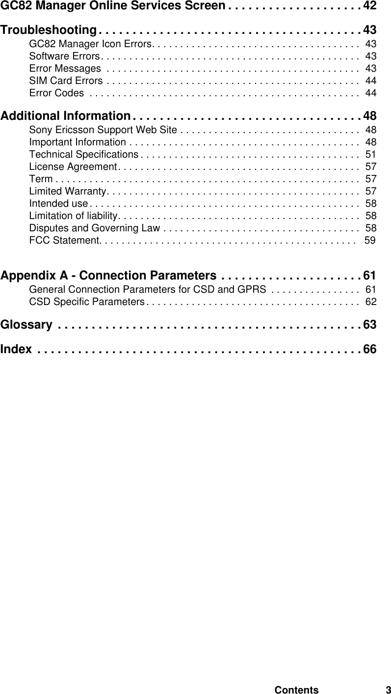 Contents 3GC82 Manager Online Services Screen . . . . . . . . . . . . . . . . . . . . 42Troubleshooting. . . . . . . . . . . . . . . . . . . . . . . . . . . . . . . . . . . . . . . 43GC82 Manager Icon Errors. . . . . . . . . . . . . . . . . . . . . . . . . . . . . . . . . . . . .  43Software Errors. . . . . . . . . . . . . . . . . . . . . . . . . . . . . . . . . . . . . . . . . . . . . .  43Error Messages  . . . . . . . . . . . . . . . . . . . . . . . . . . . . . . . . . . . . . . . . . . . . .  43SIM Card Errors . . . . . . . . . . . . . . . . . . . . . . . . . . . . . . . . . . . . . . . . . . . . .  44Error Codes  . . . . . . . . . . . . . . . . . . . . . . . . . . . . . . . . . . . . . . . . . . . . . . . .  44Additional Information. . . . . . . . . . . . . . . . . . . . . . . . . . . . . . . . . . 48Sony Ericsson Support Web Site . . . . . . . . . . . . . . . . . . . . . . . . . . . . . . . .  48Important Information . . . . . . . . . . . . . . . . . . . . . . . . . . . . . . . . . . . . . . . . .  48Technical Specifications . . . . . . . . . . . . . . . . . . . . . . . . . . . . . . . . . . . . . . .  51License Agreement. . . . . . . . . . . . . . . . . . . . . . . . . . . . . . . . . . . . . . . . . . .  57Term . . . . . . . . . . . . . . . . . . . . . . . . . . . . . . . . . . . . . . . . . . . . . . . . . . . . . .  57Limited Warranty. . . . . . . . . . . . . . . . . . . . . . . . . . . . . . . . . . . . . . . . . . . . .  57Intended use . . . . . . . . . . . . . . . . . . . . . . . . . . . . . . . . . . . . . . . . . . . . . . . .  58Limitation of liability. . . . . . . . . . . . . . . . . . . . . . . . . . . . . . . . . . . . . . . . . . .  58Disputes and Governing Law . . . . . . . . . . . . . . . . . . . . . . . . . . . . . . . . . . .  58FCC Statement. . . . . . . . . . . . . . . . . . . . . . . . . . . . . . . . . . . . . . . . . . . . . .   59  Appendix A - Connection Parameters . . . . . . . . . . . . . . . . . . . . . 61General Connection Parameters for CSD and GPRS  . . . . . . . . . . . . . . . .  61CSD Specific Parameters . . . . . . . . . . . . . . . . . . . . . . . . . . . . . . . . . . . . . .  62Glossary . . . . . . . . . . . . . . . . . . . . . . . . . . . . . . . . . . . . . . . . . . . . .63Index . . . . . . . . . . . . . . . . . . . . . . . . . . . . . . . . . . . . . . . . . . . . . . . .66