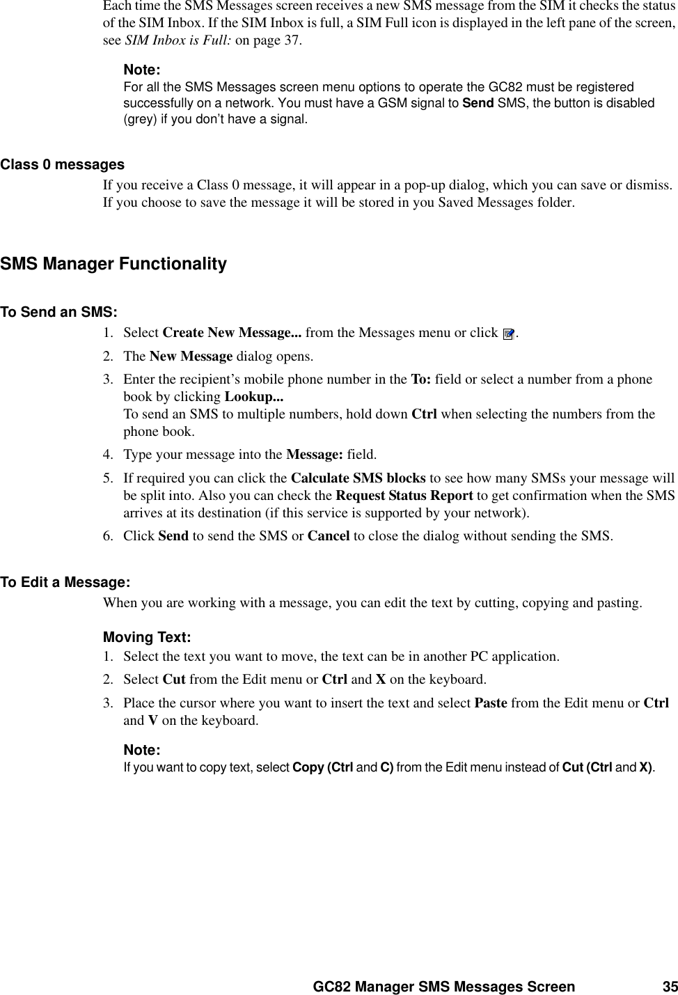 GC82 Manager SMS Messages Screen 35Each time the SMS Messages screen receives a new SMS message from the SIM it checks the status of the SIM Inbox. If the SIM Inbox is full, a SIM Full icon is displayed in the left pane of the screen, see SIM Inbox is Full: on page 37.Note:For all the SMS Messages screen menu options to operate the GC82 must be registered successfully on a network. You must have a GSM signal to Send SMS, the button is disabled (grey) if you don’t have a signal.Class 0 messagesIf you receive a Class 0 message, it will appear in a pop-up dialog, which you can save or dismiss. If you choose to save the message it will be stored in you Saved Messages folder.SMS Manager FunctionalityTo Send an SMS:1. Select Create New Message... from the Messages menu or click .2. The New Message dialog opens.3. Enter the recipient’s mobile phone number in the To: field or select a number from a phone book by clicking Lookup...To send an SMS to multiple numbers, hold down Ctrl when selecting the numbers from the phone book.4. Type your message into the Message: field. 5. If required you can click the Calculate SMS blocks to see how many SMSs your message will be split into. Also you can check the Request Status Report to get confirmation when the SMS arrives at its destination (if this service is supported by your network).6. Click Send to send the SMS or Cancel to close the dialog without sending the SMS.To Edit a Message:When you are working with a message, you can edit the text by cutting, copying and pasting.Moving Text:1. Select the text you want to move, the text can be in another PC application.2. Select Cut from the Edit menu or Ctrl and X on the keyboard. 3. Place the cursor where you want to insert the text and select Paste from the Edit menu or Ctrl and V on the keyboard.Note:If you want to copy text, select Copy (Ctrl and C) from the Edit menu instead of Cut (Ctrl and X). 