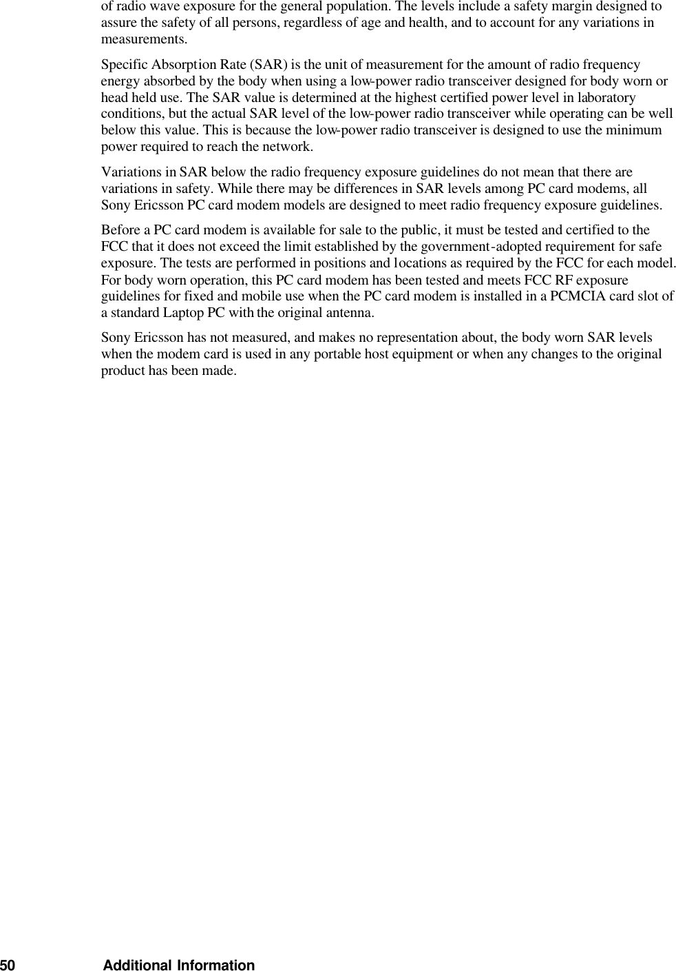 of radio wave exposure for the general population. The levels include a safety margin designed to assure the safety of all persons, regardless of age and health, and to account for any variations in measurements. Specific Absorption Rate (SAR) is the unit of measurement for the amount of radio frequency energy absorbed by the body when using a low-power radio transceiver designed for body worn or head held use. The SAR value is determined at the highest certified power level in laboratory conditions, but the actual SAR level of the low-power radio transceiver while operating can be well below this value. This is because the low-power radio transceiver is designed to use the minimum power required to reach the network. Variations in SAR below the radio frequency exposure guidelines do not mean that there are variations in safety. While there may be differences in SAR levels among PC card modems, all Sony Ericsson PC card modem models are designed to meet radio frequency exposure guidelines. Before a PC card modem is available for sale to the public, it must be tested and certified to the FCC that it does not exceed the limit established by the government-adopted requirement for safe exposure. The tests are performed in positions and locations as required by the FCC for each model. For body worn operation, this PC card modem has been tested and meets FCC RF exposure guidelines for fixed and mobile use when the PC card modem is installed in a PCMCIA card slot of a standard Laptop PC with the original antenna. Sony Ericsson has not measured, and makes no representation about, the body worn SAR levels when the modem card is used in any portable host equipment or when any changes to the original product has been made.                        50   Additional Information 