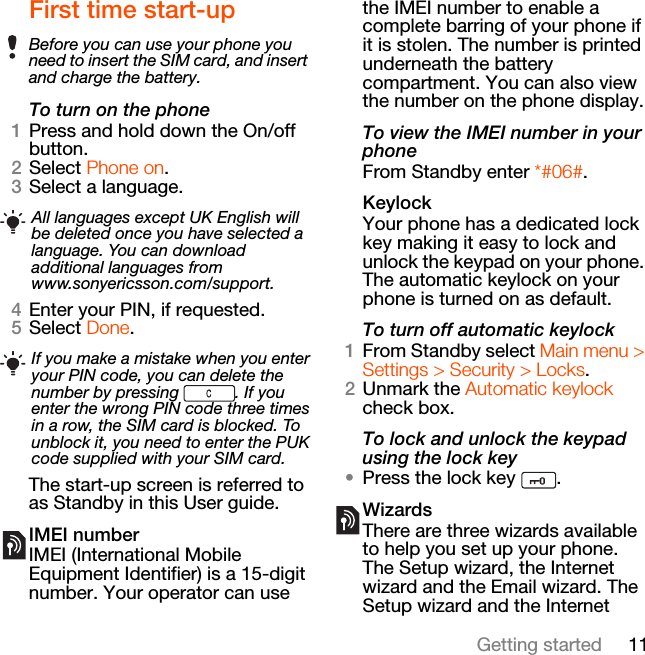 11Getting startedFirst time start-upTo turn on the phone1Press and hold down the On/off button.2Select Phone on.3Select a language.4Enter your PIN, if requested.5Select Done.The start-up screen is referred to as Standby in this User guide.IMEI numberIMEI (International Mobile Equipment Identifier) is a 15-digit number. Your operator can use the IMEI number to enable a complete barring of your phone if it is stolen. The number is printed underneath the battery compartment. You can also view the number on the phone display.To view the IMEI number in your phoneFrom Standby enter *#06#.KeylockYour phone has a dedicated lock key making it easy to lock and unlock the keypad on your phone. The automatic keylock on your phone is turned on as default.To turn off automatic keylock1From Standby select Main menu &gt; Settings &gt; Security &gt; Locks.2Unmark the Automatic keylock check box.To lock and unlock the keypad using the lock key•Press the lock key  .WizardsThere are three wizards available to help you set up your phone. The Setup wizard, the Internet wizard and the Email wizard. The Setup wizard and the Internet Before you can use your phone you need to insert the SIM card, and insert and charge the battery.All languages except UK English will be deleted once you have selected a language. You can download additional languages from www.sonyericsson.com/support.If you make a mistake when you enter your PIN code, you can delete the number by pressing  . If you enter the wrong PIN code three times in a row, the SIM card is blocked. To unblock it, you need to enter the PUK code supplied with your SIM card.