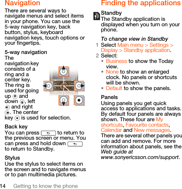 14 Getting to know the phoneNavigationThere are several ways to navigate menus and select items in your phone. You can use the 5-way navigation key, back button, stylus, keyboard navigation keys, touch options or your fingertips.5-way navigationThe navigation key consists of a ring and a center key. The ring is used for going up  and down , left  and right . The center key   is used for selection.Back keyYou can press   to return to the previous screen or menu. You can press and hold down   to return to Standby.StylusUse the stylus to select items on the screen and to navigate menus or to pan multimedia pictures.Finding the applicationsStandbyThe Standby application is displayed when you turn on your phone.To change view in Standby1Select Main menu &gt; Settings &gt; Display &gt; Standby application.2Select:•Business to show the Today view.•None to show an enlarged clock. No panels or shortcuts will be shown.•Default to show the panels.PanelsUsing panels you get quick access to applications and tasks. By default four panels are always shown. These four are My shortcuts, Favourite contacts, Calendar and New messages. There are several other panels you can add and remove. For more information about panels, see the Web guide at www.sonyericsson.com/support.