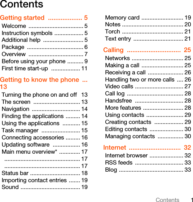 1ContentsContentsGetting started  ................... 5Welcome .................................. 5Instruction symbols .................. 5Additional help  ......................... 5Package ................................... 6Overview .................................. 7Before using your phone .......... 9First time start-up  .................. 11Getting to know the phone  ... 13Turning the phone on and off  13The screen  ............................. 13Navigation .............................. 14Finding the applications ......... 14Using the applications  ........... 15Task manager  ........................ 15Connecting accessories ......... 16Updating software  ................. 16Main menu overview* ............. 17 ............................................... 17 ............................................... 17Status bar ............................... 18Importing contact entries ....... 19Sound ..................................... 19Memory card .......................... 19Notes ...................................... 20Torch ...................................... 21Text entry ............................... 21Calling ..............................  25Networks ................................ 25Making a call .......................... 25Receiving a call ...................... 26Handling two or more calls  .... 26Video calls .............................. 27Call log  ................................... 28Handsfree .............................. 28More features ......................... 28Using contacts ....................... 29Creating contacts  .................. 29Editing contacts ..................... 30Managing contacts  ................ 30Internet .............................  32Internet browser ..................... 32RSS feeds  .............................. 33Blog ........................................ 33