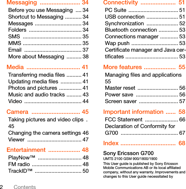 2ContentsMessaging ........................ 34Before you use Messaging  .... 34Shortcut to Messaging ........... 34Messages ............................... 34Folders ................................... 34SMS ....................................... 35MMS ....................................... 35Email ...................................... 37More about Messaging  .......... 38Media ................................ 41Transferring media files .......... 41Updating media files  .............. 41Photos and pictures ............... 41Music and audio tracks .......... 43Video ...................................... 44Camera ............................. 45Taking pictures and video clips  .45Changing the camera settings 46Viewer .................................... 47Entertainment ................... 48PlayNow™ ............................. 48FM radio ................................. 48TrackID™ ............................... 50Connectivity .....................  51PC Suite ................................. 51USB connection ..................... 51Synchronization ..................... 52Bluetooth connection ............. 53Connections manager ............ 53Wap push ............................... 53Certificate manager and Java cer-tificates ................................... 53More features ...................  55Managing files and applications 55Master reset ........................... 56Power save  ............................ 56Screen saver  .......................... 57Important information ......  58FCC Statement  ...................... 66Declaration of Conformity for G700 ...................................... 67Index .................................  68Sony Ericsson G700UMTS 2100 GSM 900/1800/1900This User guide is published by Sony Ericsson Mobile Communications AB or its local affiliated company, without any warranty. Improvements and changes to this User guide necessitated by 