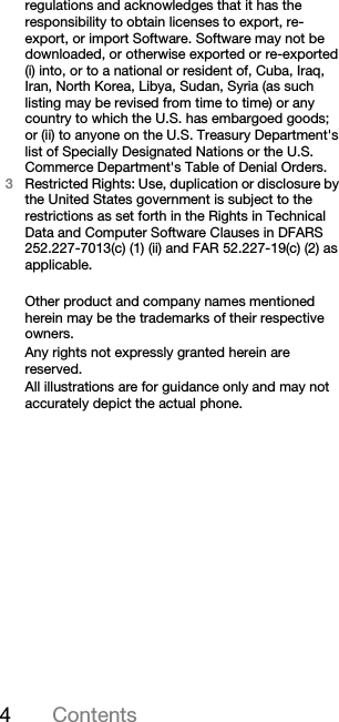4Contentsregulations and acknowledges that it has the responsibility to obtain licenses to export, re-export, or import Software. Software may not be downloaded, or otherwise exported or re-exported (i) into, or to a national or resident of, Cuba, Iraq, Iran, North Korea, Libya, Sudan, Syria (as such listing may be revised from time to time) or any country to which the U.S. has embargoed goods; or (ii) to anyone on the U.S. Treasury Department&apos;s list of Specially Designated Nations or the U.S. Commerce Department&apos;s Table of Denial Orders.3Restricted Rights: Use, duplication or disclosure by the United States government is subject to the restrictions as set forth in the Rights in Technical Data and Computer Software Clauses in DFARS 252.227-7013(c) (1) (ii) and FAR 52.227-19(c) (2) as applicable.Other product and company names mentioned herein may be the trademarks of their respective owners.Any rights not expressly granted herein are reserved.All illustrations are for guidance only and may not accurately depict the actual phone.