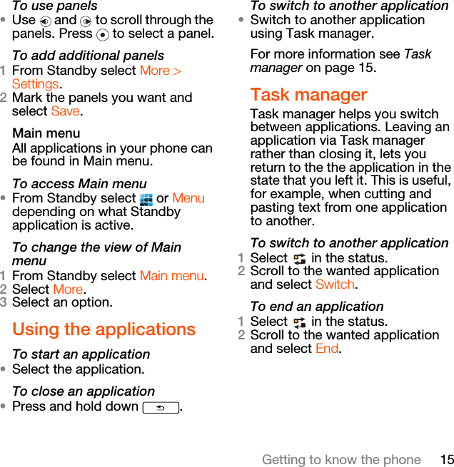 15Getting to know the phoneTo use panels•Use   and   to scroll through the panels. Press   to select a panel.To add additional panels1From Standby select More &gt; Settings.2Mark the panels you want and select Save.Main menuAll applications in your phone can be found in Main menu.To access Main menu•From Standby select   or Menu depending on what Standby application is active.To change the view of Main menu1From Standby select Main menu.2Select More.3Select an option.Using the applicationsTo start an application•Select the application.To close an application•Press and hold down  .To switch to another application•Switch to another application using Task manager. For more information see Task manager on page 15.Task managerTask manager helps you switch between applications. Leaving an application via Task manager rather than closing it, lets you return to the the application in the state that you left it. This is useful, for example, when cutting and pasting text from one application to another.To switch to another application1Select   in the status.2Scroll to the wanted application and select Switch.To end an application1Select   in the status.2Scroll to the wanted application and select End.