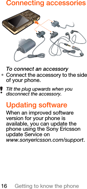 16 Getting to know the phoneConnecting accessoriesTo connect an accessory•Connect the accessory to the side of your phone.Updating softwareWhen an improved software version for your phone is available, you can update the phone using the Sony Ericsson update Service on www.sonyericsson.com/support.Tilt the plug upwards when you disconnect the accessory.