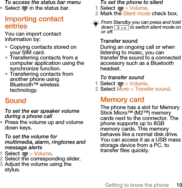 19Getting to know the phoneTo access the status bar menu•Select   in the status bar.Importing contact entriesYou can import contact information by:•Copying contacts stored on your SIM card.•Transferring contacts from a computer application using the synchronize function.•Transferring contacts from another phone using Bluetooth™ wireless technology.SoundTo set the ear speaker volume during a phone call•Press the volume up and volume down keys.To set the volume for multimedia, alarm, ringtones and message alerts1Select  &gt; Volume.2Select the corresponding slider.3Adjust the volume using the stylus.To set the phone to silent1Select  &gt; Volume.2Mark the Silent mode check box.Transfer soundDuring an ongoing call or when listening to music, you can transfer the sound to a connected accessory such as a Bluetooth headset.To transfer sound1Select  &gt; Volume.2Select More &gt; Transfer sound.Memory cardThe phone has a slot for Memory Stick Micro™ (M2™) memory cards next to the connector. The phone supports up to 8GB memory cards. This memory behaves like a normal disk drive. You can access it as a USB mass storage device from a PC, to transfer files quickly.From Standby you can press and hold down   to switch silent mode on or off.