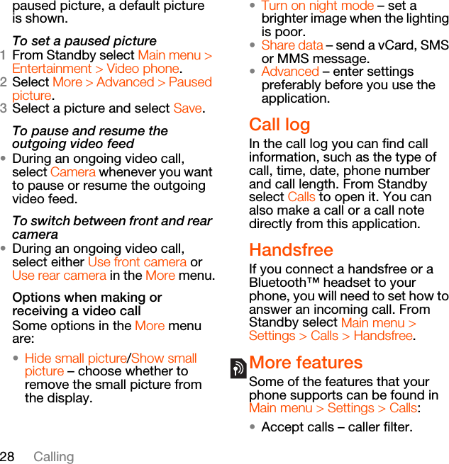 28 Callingpaused picture, a default picture is shown.To set a paused picture1From Standby select Main menu &gt; Entertainment &gt; Video phone.2Select More &gt; Advanced &gt; Paused picture.3Select a picture and select Save.To pause and resume the outgoing video feed•During an ongoing video call, select Camera whenever you want to pause or resume the outgoing video feed.To switch between front and rear camera•During an ongoing video call, select either Use front camera or Use rear camera in the More menu.Options when making or receiving a video callSome options in the More menu are:•Hide small picture/Show small picture – choose whether to remove the small picture from the display.•Turn on night mode – set a brighter image when the lighting is poor.•Share data – send a vCard, SMS or MMS message.•Advanced – enter settings preferably before you use the application.Call logIn the call log you can find call information, such as the type of call, time, date, phone number and call length. From Standby select Calls to open it. You can also make a call or a call note directly from this application.HandsfreeIf you connect a handsfree or a Bluetooth™ headset to your phone, you will need to set how to answer an incoming call. From Standby select Main menu &gt; Settings &gt; Calls &gt; Handsfree.More featuresSome of the features that your phone supports can be found in Main menu &gt; Settings &gt; Calls:•Accept calls – caller filter.