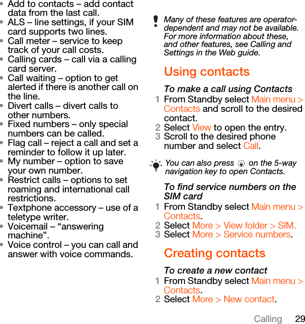 29Calling•Add to contacts – add contact data from the last call.•ALS – line settings, if your SIM card supports two lines.•Call meter – service to keep track of your call costs.•Calling cards – call via a calling card server.•Call waiting – option to get alerted if there is another call on the line.•Divert calls – divert calls to other numbers.•Fixed numbers – only special numbers can be called.•Flag call – reject a call and set a reminder to follow it up later.•My number – option to save your own number.•Restrict calls – options to set roaming and international call restrictions.•Textphone accessory – use of a teletype writer.•Voicemail – “answering machine”.•Voice control – you can call and answer with voice commands.Using contactsTo make a call using Contacts1From Standby select Main menu &gt; Contacts and scroll to the desired contact.2Select View to open the entry.3Scroll to the desired phone number and select Call.To find service numbers on the SIM card1From Standby select Main menu &gt; Contacts.2Select More &gt; View folder &gt; SIM.3Select More &gt; Service numbers.Creating contactsTo create a new contact1From Standby select Main menu &gt; Contacts.2Select More &gt; New contact.Many of these features are operator-dependent and may not be available. For more information about these, and other features, see Calling and Settings in the Web guide.You can also press   on the 5-way navigation key to open Contacts.