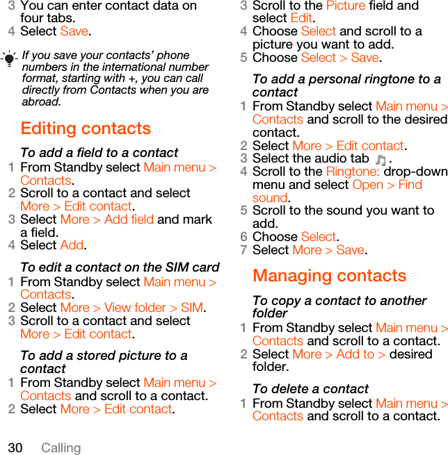 30 Calling3You can enter contact data on four tabs.4Select Save.Editing contactsTo add a field to a contact1From Standby select Main menu &gt; Contacts.2Scroll to a contact and select More &gt; Edit contact.3Select More &gt; Add field and mark a field.4Select Add.To edit a contact on the SIM card1From Standby select Main menu &gt; Contacts.2Select More &gt; View folder &gt; SIM.3Scroll to a contact and select More &gt; Edit contact.To add a stored picture to a contact1From Standby select Main menu &gt; Contacts and scroll to a contact.2Select More &gt; Edit contact.3Scroll to the Picture field and select Edit.4Choose Select and scroll to a picture you want to add.5Choose Select &gt; Save.To add a personal ringtone to a contact1From Standby select Main menu &gt; Contacts and scroll to the desired contact.2Select More &gt; Edit contact.3Select the audio tab  .4Scroll to the Ringtone: drop-down menu and select Open &gt; Find sound.5Scroll to the sound you want to add.6Choose Select.7Select More &gt; Save.Managing contactsTo copy a contact to another folder1From Standby select Main menu &gt; Contacts and scroll to a contact.2Select More &gt; Add to &gt; desired folder.To delete a contact1From Standby select Main menu &gt; Contacts and scroll to a contact.If you save your contacts’ phone numbers in the international number format, starting with +, you can call directly from Contacts when you are abroad.