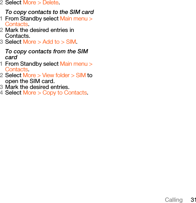 31Calling2Select More &gt; Delete.To copy contacts to the SIM card1From Standby select Main menu &gt; Contacts.2Mark the desired entries in Contacts.3Select More &gt; Add to &gt; SIM.To copy contacts from the SIM card1From Standby select Main menu &gt; Contacts.2Select More &gt; View folder &gt; SIM to open the SIM card.3Mark the desired entries.4Select More &gt; Copy to Contacts.