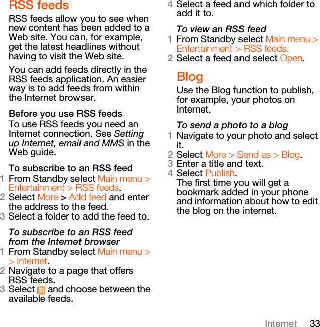 33InternetRSS feedsRSS feeds allow you to see when new content has been added to a Web site. You can, for example, get the latest headlines without having to visit the Web site.You can add feeds directly in the RSS feeds application. An easier way is to add feeds from within the Internet browser.Before you use RSS feedsTo use RSS feeds you need an Internet connection. See Setting up Internet, email and MMS in the Web guide.To subscribe to an RSS feed1From Standby select Main menu &gt; Entertainment &gt; RSS feeds.2Select More &gt; Add feed and enter the address to the feed.3Select a folder to add the feed to.To subscribe to an RSS feed from the Internet browser1From Standby select Main menu &gt; &gt; Internet.2Navigate to a page that offers RSS feeds. 3Select   and choose between the available feeds. 4Select a feed and which folder to add it to.To view an RSS feed1From Standby select Main menu &gt; Entertainment &gt; RSS feeds.2Select a feed and select Open.BlogUse the Blog function to publish, for example, your photos on Internet.To send a photo to a blog1Navigate to your photo and select it.2Select More &gt; Send as &gt; Blog.3Enter a title and text.4Select Publish.The first time you will get a bookmark added in your phone and information about how to edit the blog on the internet.