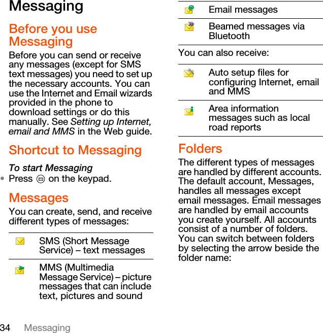 34 MessagingMessagingBefore you use MessagingBefore you can send or receive any messages (except for SMS text messages) you need to set up the necessary accounts. You can use the Internet and Email wizards provided in the phone to download settings or do this manually. See Setting up Internet, email and MMS in the Web guide.Shortcut to MessagingTo start Messaging•Press   on the keypad.MessagesYou can create, send, and receive different types of messages:You can also receive:FoldersThe different types of messages are handled by different accounts. The default account, Messages, handles all messages except email messages. Email messages are handled by email accounts you create yourself. All accounts consist of a number of folders. You can switch between folders by selecting the arrow beside the folder name:SMS (Short Message Service) – text messagesMMS (Multimedia Message Service) – picture messages that can include text, pictures and soundEmail messagesBeamed messages via BluetoothAuto setup files for configuring Internet, email and MMSArea information messages such as local road reports