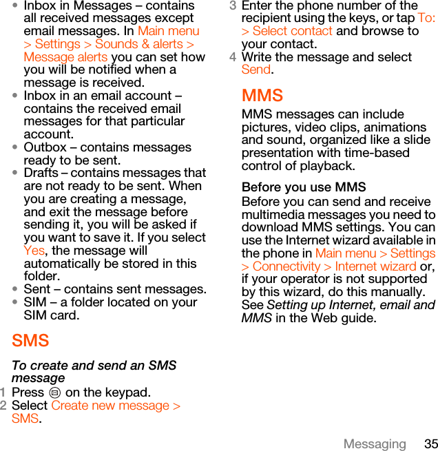 35Messaging•Inbox in Messages – contains all received messages except email messages. In Main menu &gt; Settings &gt; Sounds &amp; alerts &gt; Message alerts you can set how you will be notified when a message is received.•Inbox in an email account – contains the received email messages for that particular account.•Outbox – contains messages ready to be sent.•Drafts – contains messages that are not ready to be sent. When you are creating a message, and exit the message before sending it, you will be asked if you want to save it. If you select Yes, the message will automatically be stored in this folder.•Sent – contains sent messages.•SIM – a folder located on your SIM card.SMSTo create and send an SMS message1Press   on the keypad.2Select Create new message &gt; SMS.3Enter the phone number of the recipient using the keys, or tap To: &gt; Select contact and browse to your contact.4Write the message and select Send.MMSMMS messages can include pictures, video clips, animations and sound, organized like a slide presentation with time-based control of playback.Before you use MMSBefore you can send and receive multimedia messages you need to download MMS settings. You can use the Internet wizard available in the phone in Main menu &gt; Settings &gt; Connectivity &gt; Internet wizard or, if your operator is not supported by this wizard, do this manually. See Setting up Internet, email and MMS in the Web guide.