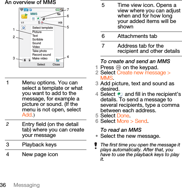 36 MessagingAn overview of MMSTo create and send an MMS1Press   on the keypad.2Select Create new message &gt; MMS.3Add picture, text and sound as desired.4Select   and fill in the recipient’s details. To send a message to several recipients, type a comma between each address.5Select Done.6Select More &gt; Send.To read an MMS•Select the new message.1 Menu options. You can select a template or what you want to add to the message, for example a picture or sound. (If the menu is not open, select Add.)2Entry field (on the detail tab) where you can create your message3 Playback keys4 New page iconPictureTextScribbleSoundVideoTake photoRecord soundMake videoSelect Close1KBSelect templateMMS1/1 521345675 Time view icon. Opens a view where you can adjust when and for how long your added items will be shown6 Attachments tab7 Address tab for the recipient and other detailsThe first time you open the message it plays automatically. After that, you have to use the playback keys to play it. 