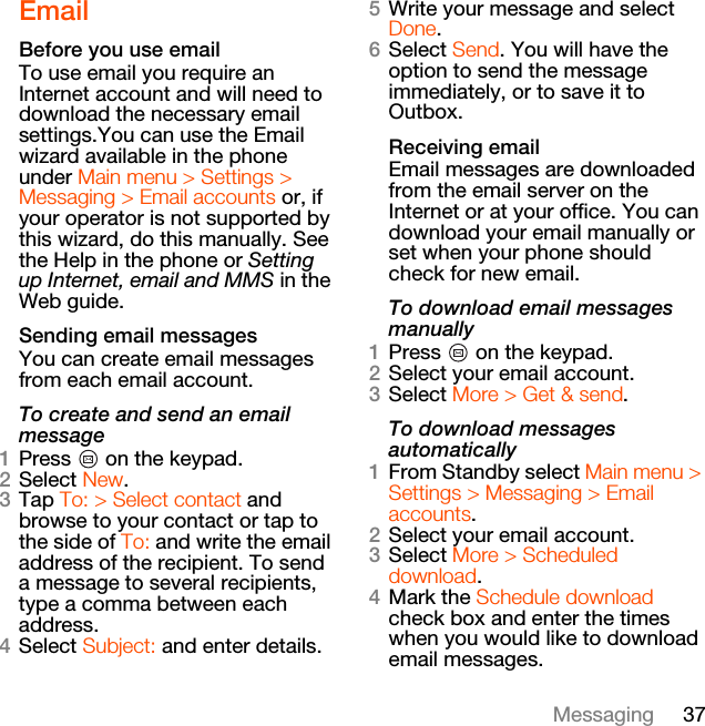 37MessagingEmailBefore you use emailTo use email you require an Internet account and will need to download the necessary email settings.You can use the Email wizard available in the phone under Main menu &gt; Settings &gt; Messaging &gt; Email accounts or, if your operator is not supported by this wizard, do this manually. See the Help in the phone or Setting up Internet, email and MMS in the Web guide.Sending email messagesYou can create email messages from each email account.To create and send an email message1Press   on the keypad.2Select New.3Tap To: &gt; Select contact and browse to your contact or tap to the side of To: and write the email address of the recipient. To send a message to several recipients, type a comma between each address.4Select Subject: and enter details.5Write your message and select Done.6Select Send. You will have the option to send the message immediately, or to save it to Outbox.Receiving emailEmail messages are downloaded from the email server on the Internet or at your office. You can download your email manually or set when your phone should check for new email.To download email messages manually1Press   on the keypad.2Select your email account.3Select More &gt; Get &amp; send.To download messages automatically1From Standby select Main menu &gt; Settings &gt; Messaging &gt; Email accounts.2Select your email account.3Select More &gt; Scheduled download.4Mark the Schedule download check box and enter the times when you would like to download email messages.