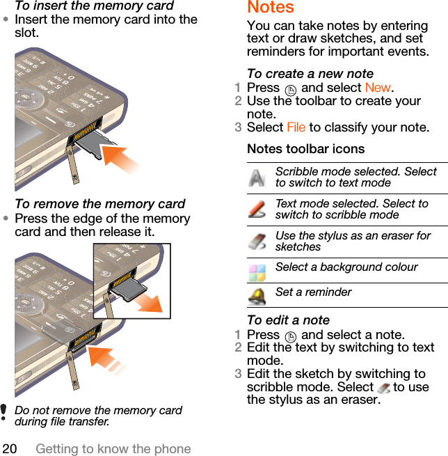20 Getting to know the phoneTo insert the memory card•Insert the memory card into the slot.To remove the memory card•Press the edge of the memory card and then release it.NotesYou can take notes by entering text or draw sketches, and set reminders for important events.To create a new note1Press   and select New.2Use the toolbar to create your note.3Select File to classify your note.Notes toolbar iconsTo edit a note1Press   and select a note.2Edit the text by switching to text mode.3Edit the sketch by switching to scribble mode. Select   to use the stylus as an eraser.Do not remove the memory card during file transfer.Scribble mode selected. Select to switch to text modeText mode selected. Select to switch to scribble modeUse the stylus as an eraser for sketchesSelect a background colourSet a reminder
