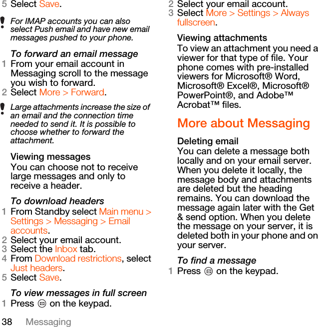 38 Messaging5Select Save.To forward an email message1From your email account in Messaging scroll to the message you wish to forward.2Select More &gt; Forward.Viewing messagesYou can choose not to receive large messages and only to receive a header.To download headers1From Standby select Main menu &gt; Settings &gt; Messaging &gt; Email accounts.2Select your email account.3Select the Inbox tab.4From Download restrictions, select Just headers.5Select Save.To view messages in full screen1Press   on the keypad.2Select your email account.3Select More &gt; Settings &gt; Always fullscreen.Viewing attachmentsTo view an attachment you need a viewer for that type of file. Your phone comes with pre-installed viewers for Microsoft® Word, Microsoft® Excel®, Microsoft® PowerPoint®, and Adobe™ Acrobat™ files.More about MessagingDeleting emailYou can delete a message both locally and on your email server. When you delete it locally, the message body and attachments are deleted but the heading remains. You can download the message again later with the Get &amp; send option. When you delete the message on your server, it is deleted both in your phone and on your server.To find a message1Press   on the keypad.For IMAP accounts you can also select Push email and have new email messages pushed to your phone.Large attachments increase the size of an email and the connection time needed to send it. It is possible to choose whether to forward the attachment.