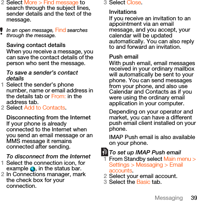 39Messaging2Select More &gt; Find message to search through the subject lines, sender details and the text of the message.Saving contact detailsWhen you receive a message, you can save the contact details of the person who sent the message.To save a sender’s contact details1Select the sender’s phone number, name or email address in the details tab or From: in the address tab.2Select Add to Contacts.Disconnecting from the InternetIf your phone is already connected to the Internet when you send an email message or an MMS message it remains connected after sending.To disconnect from the Internet1Select the connection icon, for example  , in the status bar.2In Connections manager, mark the check box for your connection.3Select Close.InvitationsIf you receive an invitation to an appointment via an email message, and you accept, your calendar will be updated automatically. You can also reply to and forward an invitation.Push emailWith push email, email messages received in your ordinary mailbox will automatically be sent to your phone. You can send messages from your phone, and also use Calendar and Contacts as if you were using the ordinary email application in your computer.Depending on your operator and market, you can have a different push email client installed on your phone.IMAP Push email is also available on your phone.To set up IMAP Push email1From Standby select Main menu &gt; Settings &gt; Messaging &gt; Email accounts.2Select your email account.3Select the Basic tab.In an open message, Find searches through the message.