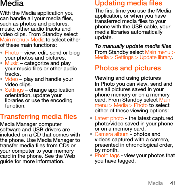 41MediaMediaWith the Media application you can handle all your media files, such as photos and pictures, music, other audio tracks and video clips. From Standby select Main menu &gt; Media to select either of these main functions:•Photo – view, edit, send or blog your photos and pictures.•Music – categorize and play your music files or other audio tracks.•Video – play and handle your video clips.•Settings – change application orientation, update your libraries or use the encoding function.Transferring media filesMedia Manager computer software and USB drivers are included on a CD that comes with the phone. Use Media Manager to transfer media files from CDs or your computer to your memory card in the phone. See the Web guide for more information.Updating media filesThe first time you use the Media application, or when you have transferred media files to your phone with the USB cable, your media libraries automatically update.To manually update media filesFrom Standby select Main menu &gt; Media &gt; Settings &gt; Update library.Photos and picturesViewing and using picturesIn Photo you can view, send and use all pictures saved in your phone memory or on a memory card. From Standby select Main menu &gt; Media &gt; Photo to select either of these viewing options:•Latest photo - the latest captured photo/video saved in your phone or on a memory card.•Camera album - photos and videos captured with a camera, presented in chronological order, by month.•Photo tags - view your photos that you have tagged.