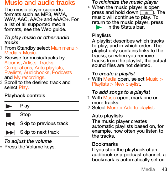 43MediaMusic and audio tracksThe music player supports formats such as MP3, WMA, WAV, AAC, AAC+ and eAAC+. For a list of all supported media formats, see the Web guide.To play music or other audio tracks1From Standby select Main menu &gt; Media &gt; Music.2Browse for music/tracks by Albums, Artists, Tracks, Compilations, Auto playlists, Playlists, Audiobooks, Podcasts and My recordings. 3Scroll to the desired track and select Play.Playback controlsTo adjust the volume•Press the Volume keys.To minimize the music player•When the music player is open press and hold down  . The music will continue to play. To return to the music player, press  in the Status bar.PlaylistsA playlist describes which tracks to play, and in which order. The playlist only contains links to the tracks, so when you remove tracks from the playlist, the actual sound files are not deleted.To create a playlist•With Media open, select Music &gt; Playlists &gt; New playlist.To add songs to a playlist1With Music open, mark one or more tracks.2Select More &gt; Add to playlist.Auto playlistsThe music player creates automatic playlists based on, for example, how often you listen to the tracks.BookmarksIf you stop the playback of an audibook or a podcast channel, a bookmark is automatically set on PlayStopSkip to previous trackSkip to next track