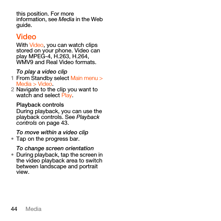 44 Mediathis position. For more information, see Media in the Web guide.VideoWith Video, you can watch clips stored on your phone. Video can play MPEG-4, H.263, H.264, WMV9 and Real Video formats.To play a video clip1From Standby select Main menu &gt; Media &gt; Video.2Navigate to the clip you want to watch and select Play.Playback controlsDuring playback, you can use the playback controls. See Playback controls on page 43.To move within a video clip•Tap on the progress bar.To change screen orientation•During playback, tap the screen in the video playback area to switch between landscape and portrait view.