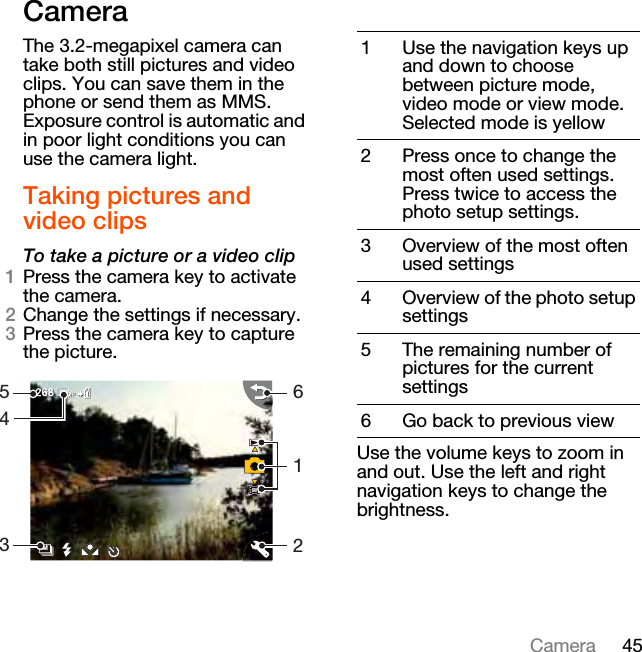 45CameraCameraThe 3.2-megapixel camera can take both still pictures and video clips. You can save them in the phone or send them as MMS. Exposure control is automatic and in poor light conditions you can use the camera light.Taking pictures and video clipsTo take a picture or a video clip1Press the camera key to activate the camera.2Change the settings if necessary.3Press the camera key to capture the picture.Use the volume keys to zoom in and out. Use the left and right navigation keys to change the brightness.M5436121 Use the navigation keys up and down to choose between picture mode, video mode or view mode. Selected mode is yellow2 Press once to change the most often used settings. Press twice to access the photo setup settings.3 Overview of the most often used settings4 Overview of the photo setup settings5 The remaining number of pictures for the current settings6 Go back to previous view