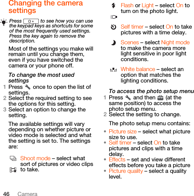 46 CameraChanging the camera settingsMost of the settings you make will remain until you change them, even if you have switched the camera or your phone off.To change the most used settings1Press   once to open the list of settings.2Select the required setting to see the options for this setting.3Select an option to change the setting.The available settings will vary depending on whether picture or video mode is selected and what the setting is set to. The settings are:To access the photo setup menu1Press   and then   (at the same position) to access the photo setup menu.2Select the setting to change.The photo setup menu contains:•Picture size – select what picture size to use.•Self timer – select On to take pictures and clips with a time delay.•Effects – set and view different effects before you take a picture•Picture quality – select a quality level.Press   to see how you can use the keypad keys as shortcuts for some of the most frequently used settings. Press the key again to remove the description.Shoot mode – select what sort of pictures or video clips to take.Flash or Light – select On to turn on the photo light.Self timer – select On to take pictures with a time delay.Scenes – select Night mode to make the camera more light sensitive in poor light conditions.White balance – select an option that matches the lighting conditions.