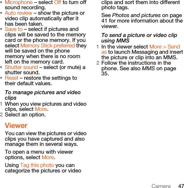 47Camera•Microphone – select Off to turn off sound recording.•Auto review – show the picture or video clip automatically after it has been taken.•Save to – select if pictures and clips will be saved to the memory card or the phone memory. If you select Memory Stick preferred they will be saved on the phone memory when there is no room left on the memory card.•Shutter sound – select (or mute) a shutter sound.•Reset – restore the settings to their default values.To manage pictures and video clips1When you view pictures and video clips, select More.2Select an option.ViewerYou can view the pictures or video clips you have captured and also manage them in several ways.To open a menu with viewer options, select More.Using Tag this photo you can categorize the pictures or video clips and sort them into different photo tags.See Photos and pictures on page 41 for more information about the viewer.To send a picture or video clip using MMS1In the viewer select More &gt; Send as to launch Messaging and insert the picture or clip into an MMS.2Follow the instructions in the phone. See also MMS on page 35.