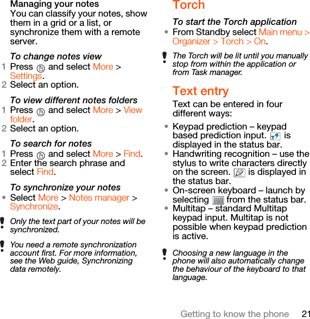21Getting to know the phoneManaging your notesYou can classify your notes, show them in a grid or a list, or synchronize them with a remote server.To change notes view1Press   and select More &gt; Settings.2Select an option.To view different notes folders1Press   and select More &gt; View folder.2Select an option.To search for notes1Press   and select More &gt; Find.2Enter the search phrase and select Find.To synchronize your notes•Select More &gt; Notes manager &gt; Synchronize.TorchTo start the Torch application•From Standby select Main menu &gt; Organizer &gt; Torch &gt; On.Text entryText can be entered in four different ways:•Keypad prediction – keypad based prediction input.   is displayed in the status bar.•Handwriting recognition – use the stylus to write characters directly on the screen.   is displayed in the status bar.•On-screen keyboard – launch by selecting   from the status bar.•Multitap – standard Multitap keypad input. Multitap is not possible when keypad prediction is active.Only the text part of your notes will be synchronized.You need a remote synchronization account first. For more information, see the Web guide, Synchronizing data remotely.The Torch will be lit until you manually stop from within the application or from Task manager.Choosing a new language in the phone will also automatically change the behaviour of the keyboard to that language.