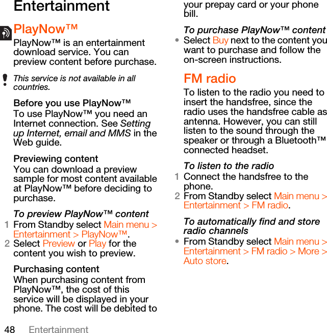 48 EntertainmentEntertainmentPlayNow™PlayNow™ is an entertainment download service. You can preview content before purchase. Before you use PlayNow™To use PlayNow™ you need an Internet connection. See Setting up Internet, email and MMS in the Web guide.Previewing contentYou can download a preview sample for most content available at PlayNow™ before deciding to purchase.To preview PlayNow™ content1From Standby select Main menu &gt; Entertainment &gt; PlayNow™.2Select Preview or Play for the content you wish to preview. Purchasing contentWhen purchasing content from PlayNow™, the cost of this service will be displayed in your phone. The cost will be debited to your prepay card or your phone bill.To purchase PlayNow™ content•Select Buy next to the content you want to purchase and follow the on-screen instructions.FM radioTo listen to the radio you need to insert the handsfree, since the radio uses the handsfree cable as antenna. However, you can still listen to the sound through the speaker or through a Bluetooth™ connected headset.To listen to the radio1Connect the handsfree to the phone.2From Standby select Main menu &gt; Entertainment &gt; FM radio.To automatically find and store radio channels•From Standby select Main menu &gt; Entertainment &gt; FM radio &gt; More &gt; Auto store.This service is not available in all countries.