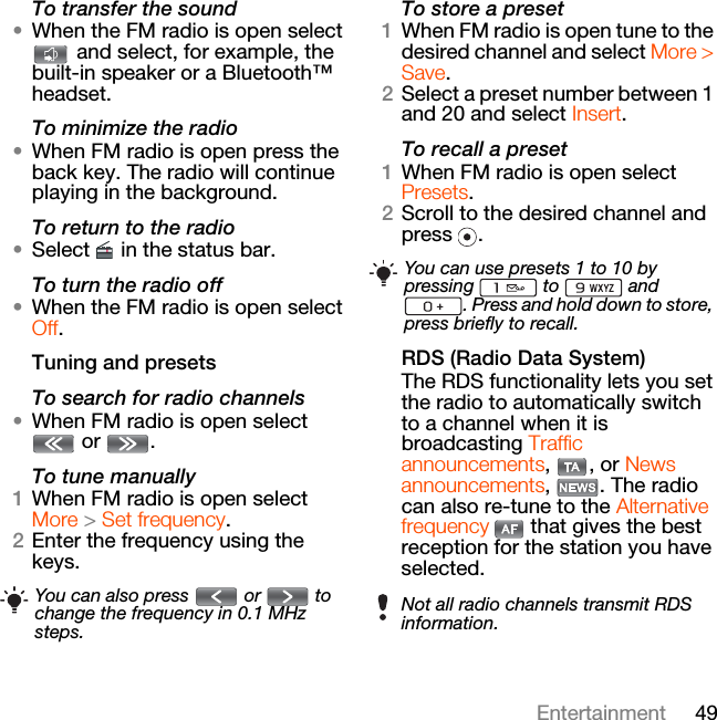 49EntertainmentTo transfer the sound•When the FM radio is open select  and select, for example, the built-in speaker or a Bluetooth™ headset.To minimize the radio•When FM radio is open press the back key. The radio will continue playing in the background.To return to the radio•Select   in the status bar.To turn the radio off•When the FM radio is open select Off.Tuning and presetsTo search for radio channels•When FM radio is open select  or  . To tune manually1When FM radio is open select More &gt; Set frequency.2Enter the frequency using the keys.To store a preset1When FM radio is open tune to the desired channel and select More &gt; Save.2Select a preset number between 1 and 20 and select Insert.To recall a preset1When FM radio is open select Presets.2Scroll to the desired channel and press .RDS (Radio Data System)The RDS functionality lets you set the radio to automatically switch to a channel when it is broadcasting Traffic announcements, , or News announcements, . The radio can also re-tune to the Alternative frequency   that gives the best reception for the station you have selected.You can also press   or   to change the frequency in 0.1 MHz steps.You can use presets 1 to 10 by pressing  to  and . Press and hold down to store, press briefly to recall.Not all radio channels transmit RDS information.