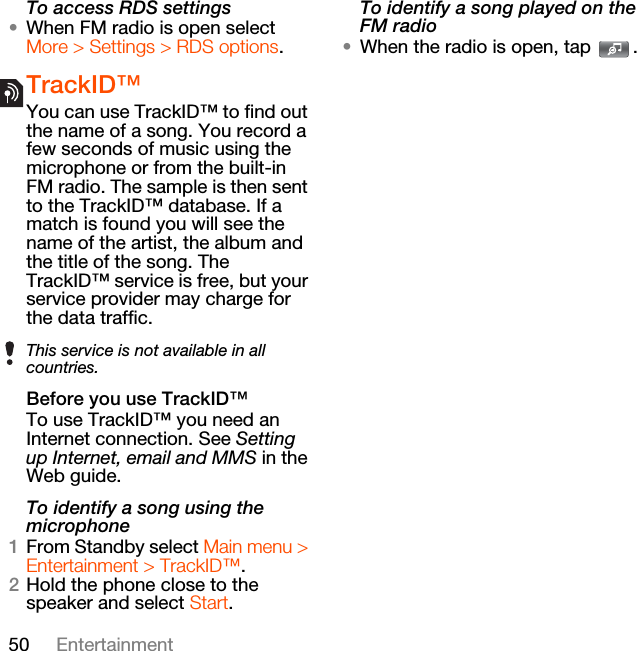 50 EntertainmentTo access RDS settings•When FM radio is open select More &gt; Settings &gt; RDS options.TrackID™You can use TrackID™ to find out the name of a song. You record a few seconds of music using the microphone or from the built-in FM radio. The sample is then sent to the TrackID™ database. If a match is found you will see the name of the artist, the album and the title of the song. The TrackID™ service is free, but your service provider may charge for the data traffic.Before you use TrackID™To use TrackID™ you need an Internet connection. See Setting up Internet, email and MMS in the Web guide.To identify a song using the microphone1From Standby select Main menu &gt; Entertainment &gt; TrackID™.2Hold the phone close to the speaker and select Start.To identify a song played on the FM radio•When the radio is open, tap  .This service is not available in all countries.