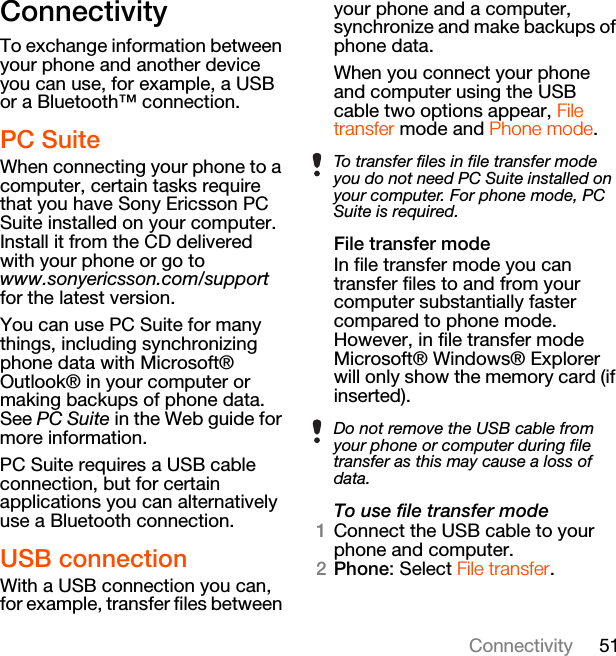 51ConnectivityConnectivityTo exchange information between your phone and another device you can use, for example, a USB or a Bluetooth™ connection.PC SuiteWhen connecting your phone to a computer, certain tasks require that you have Sony Ericsson PC Suite installed on your computer. Install it from the CD delivered with your phone or go to www.sonyericsson.com/support for the latest version.You can use PC Suite for many things, including synchronizing phone data with Microsoft® Outlook® in your computer or making backups of phone data. See PC Suite in the Web guide for more information.PC Suite requires a USB cable connection, but for certain applications you can alternatively use a Bluetooth connection.USB connectionWith a USB connection you can, for example, transfer files between your phone and a computer, synchronize and make backups of phone data.When you connect your phone and computer using the USB cable two options appear, File transfer mode and Phone mode.File transfer modeIn file transfer mode you can transfer files to and from your computer substantially faster compared to phone mode. However, in file transfer mode Microsoft® Windows® Explorer will only show the memory card (if inserted).To use file transfer mode1Connect the USB cable to your phone and computer.2Phone: Select File transfer.To transfer files in file transfer mode you do not need PC Suite installed on your computer. For phone mode, PC Suite is required.Do not remove the USB cable from your phone or computer during file transfer as this may cause a loss of data.