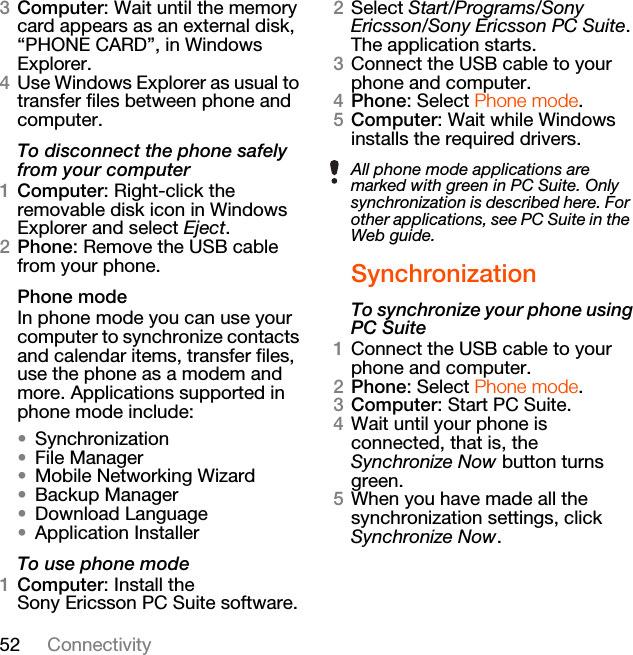 52 Connectivity3Computer: Wait until the memory card appears as an external disk, “PHONE CARD”, in Windows Explorer.4Use Windows Explorer as usual to transfer files between phone and computer.To disconnect the phone safely from your computer1Computer: Right-click the removable disk icon in Windows Explorer and select Eject.2Phone: Remove the USB cable from your phone.Phone modeIn phone mode you can use your computer to synchronize contacts and calendar items, transfer files, use the phone as a modem and more. Applications supported in phone mode include:•Synchronization•File Manager•Mobile Networking Wizard•Backup Manager•Download Language•Application InstallerTo use phone mode1Computer: Install the Sony Ericsson PC Suite software.2Select Start/Programs/Sony Ericsson/Sony Ericsson PC Suite. The application starts.3Connect the USB cable to your phone and computer.4Phone: Select Phone mode.5Computer: Wait while Windows installs the required drivers.SynchronizationTo synchronize your phone using PC Suite1Connect the USB cable to your phone and computer.2Phone: Select Phone mode.3Computer: Start PC Suite.4Wait until your phone is connected, that is, the Synchronize Now button turns green.5When you have made all the synchronization settings, click Synchronize Now.All phone mode applications are marked with green in PC Suite. Only synchronization is described here. For other applications, see PC Suite in the Web guide.